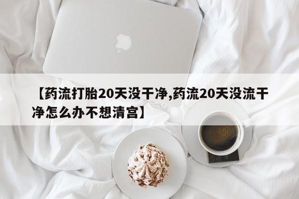 米非米索怎么购买【药流打胎20天没干净,药流20天没流干净怎么办不想清宫】