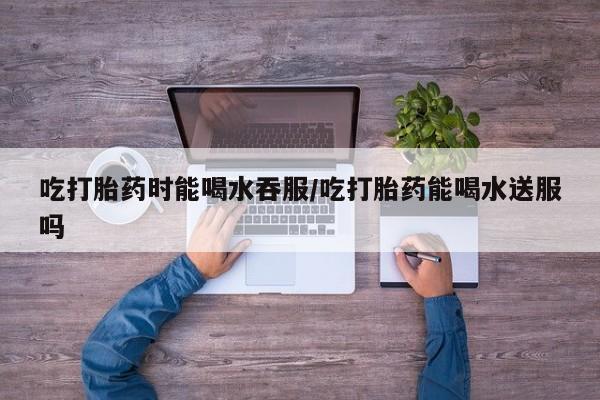 米非米索怎么购买吃打胎药时能喝水吞服/吃打胎药能喝水送服吗
