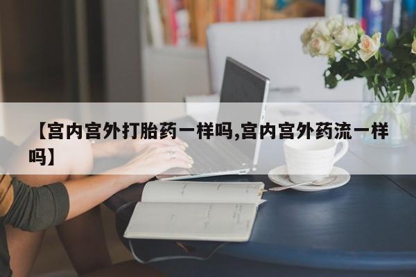 米非米索怎么购买【宫内宫外打胎药一样吗,宫内宫外药流一样吗】