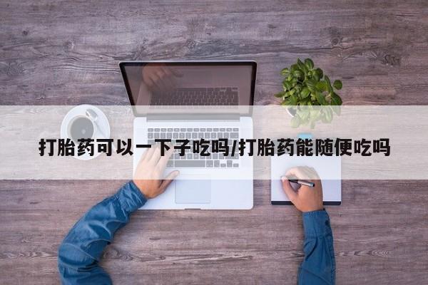 米非米索怎么购买打胎药可以一下子吃吗/打胎药能随便吃吗