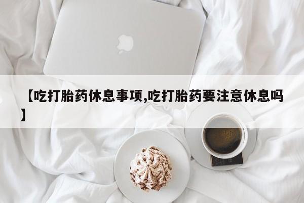 米非米索怎么购买【吃打胎药休息事项,吃打胎药要注意休息吗】