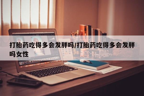米非米索怎么购买打胎药吃得多会发胖吗/打胎药吃得多会发胖吗女性