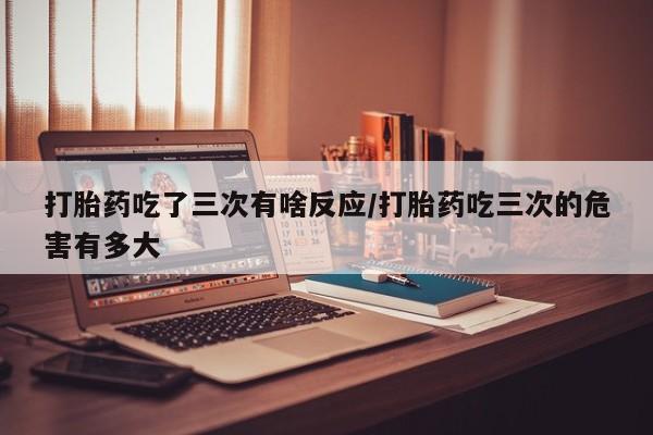 米非米索怎么购买打胎药吃了三次有啥反应/打胎药吃三次的危害有多大