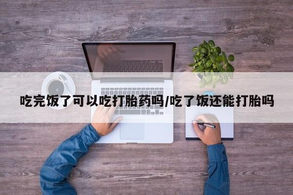 米非米索怎么购买吃完饭了可以吃打胎药吗/吃了饭还能打胎吗
