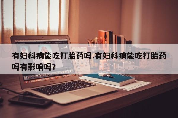 米非米索怎么购买有妇科病能吃打胎药吗.有妇科病能吃打胎药吗有影响吗？