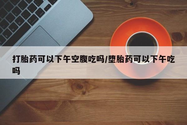 米非米索怎么购买打胎药可以下午空腹吃吗/堕胎药可以下午吃吗