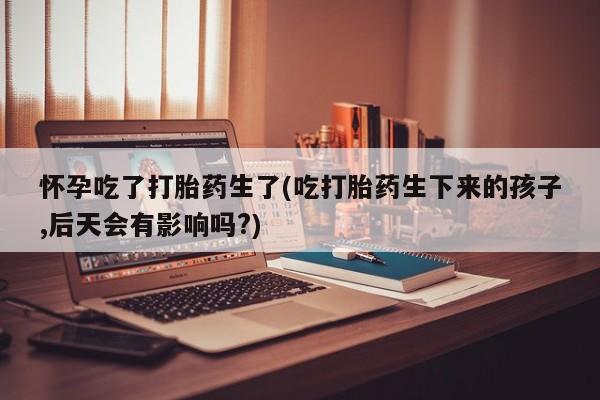 米非米索怎么购买怀孕吃了打胎药生了(吃打胎药生下来的孩子,后天会有影响吗?)