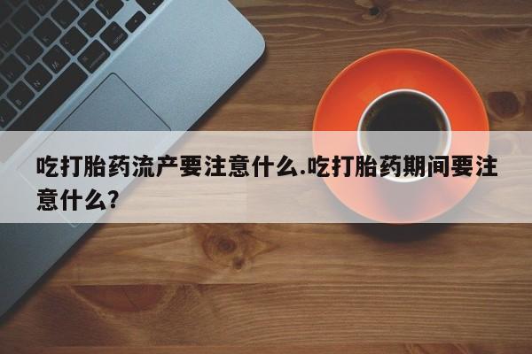 米非米索怎么购买吃打胎药流产要注意什么.吃打胎药期间要注意什么？
