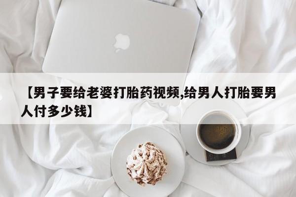 米非米索怎么购买【男子要给老婆打胎药视频,给男人打胎要男人付多少钱】