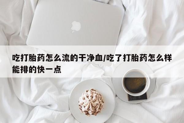 米非米索怎么购买吃打胎药怎么流的干净血/吃了打胎药怎么样能排的快一点