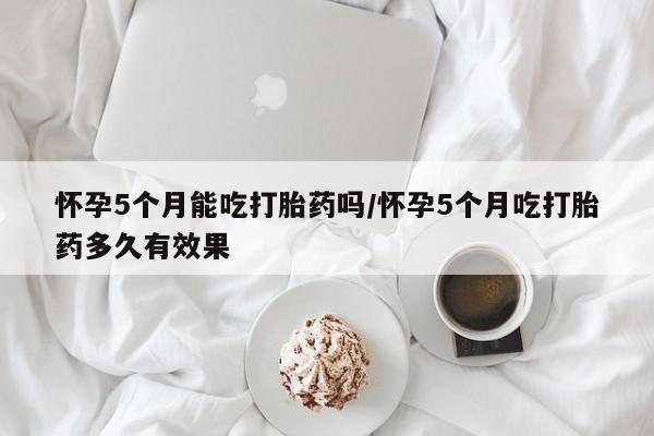 米非米索怎么购买怀孕5个月能吃打胎药吗/怀孕5个月吃打胎药多久有效果