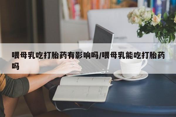 米非米索怎么购买喂母乳吃打胎药有影响吗/喂母乳能吃打胎药吗
