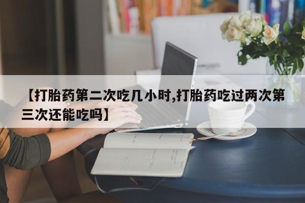米非米索怎么购买【打胎药第二次吃几小时,打胎药吃过两次第三次还能吃吗】