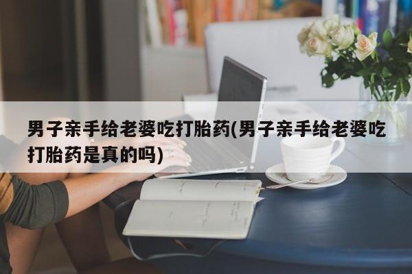 米非米索怎么购买男子亲手给老婆吃打胎药(男子亲手给老婆吃打胎药是真的吗)