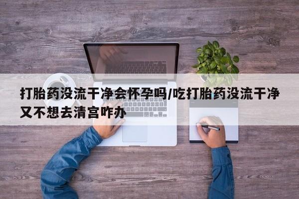 米非米索怎么购买打胎药没流干净会怀孕吗/吃打胎药没流干净又不想去清宫咋办