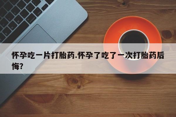 米非米索怎么购买怀孕吃一片打胎药.怀孕了吃了一次打胎药后悔？