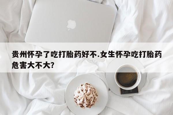 米非米索怎么购买贵州怀孕了吃打胎药好不.女生怀孕吃打胎药危害大不大？