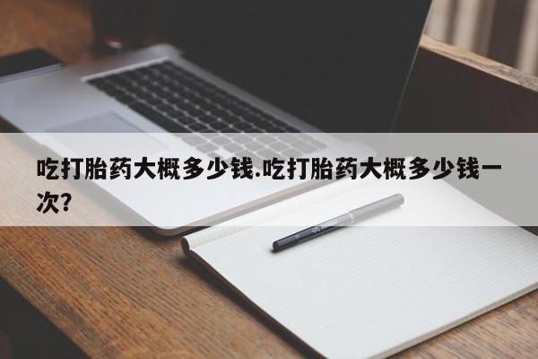 米非米索怎么购买吃打胎药大概多少钱.吃打胎药大概多少钱一次？
