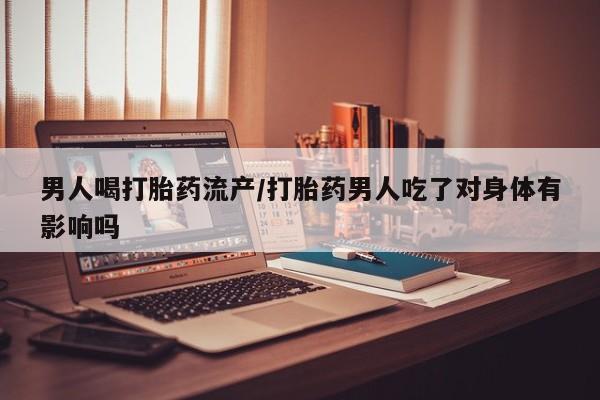 米非米索怎么购买男人喝打胎药流产/打胎药男人吃了对身体有影响吗