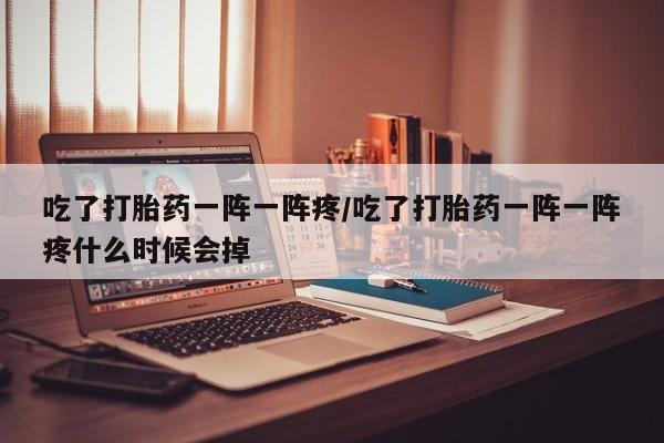 米非米索怎么购买吃了打胎药一阵一阵疼/吃了打胎药一阵一阵疼什么时候会掉