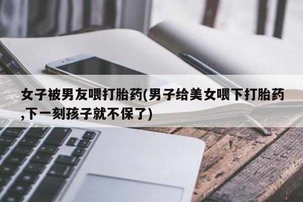 米非米索怎么购买女子被男友喂打胎药(男子给美女喂下打胎药,下一刻孩子就不保了)