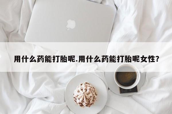 米非米索怎么购买用什么药能打胎呢.用什么药能打胎呢女性？