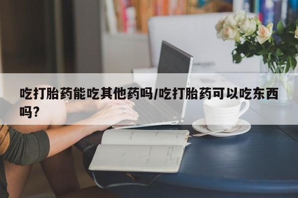 米非米索怎么购买吃打胎药能吃其他药吗/吃打胎药可以吃东西吗?
