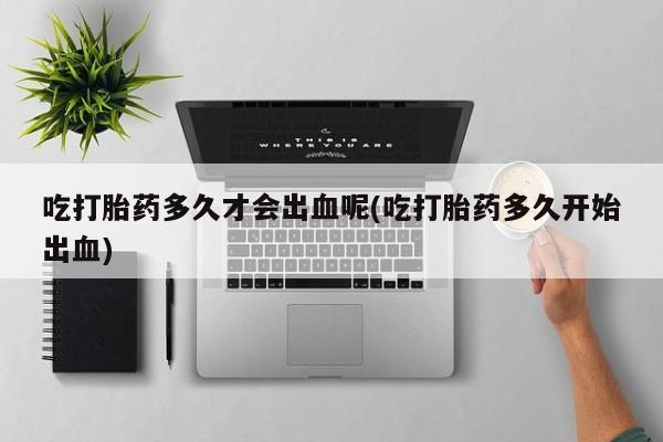 米非米索怎么购买吃打胎药多久才会出血呢(吃打胎药多久开始出血)