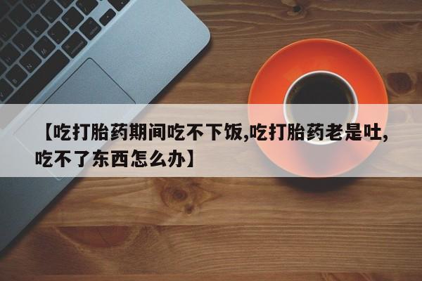米非米索怎么购买【吃打胎药期间吃不下饭,吃打胎药老是吐,吃不了东西怎么办】