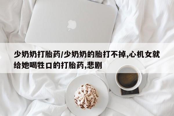 米非米索怎么购买少奶奶打胎药/少奶奶的胎打不掉,心机女就给她喝牲口的打胎药,悲剧