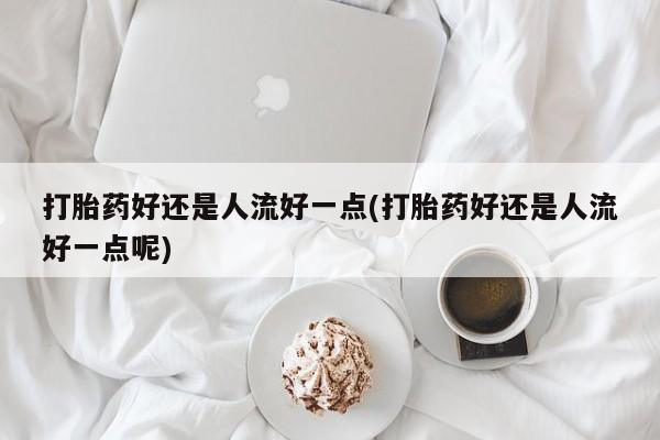 米非米索怎么购买打胎药好还是人流好一点(打胎药好还是人流好一点呢)