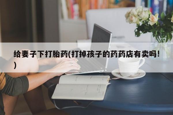 米非米索怎么购买给妻子下打胎药(打掉孩子的药药店有卖吗!)