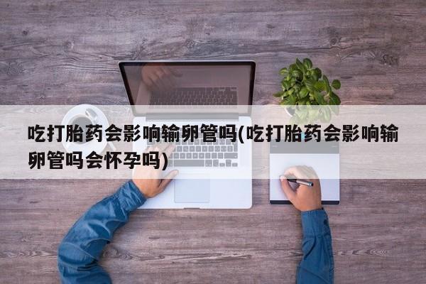 米非米索怎么购买吃打胎药会影响输卵管吗(吃打胎药会影响输卵管吗会怀孕吗)