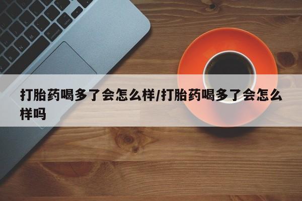 米非米索怎么购买打胎药喝多了会怎么样/打胎药喝多了会怎么样吗
