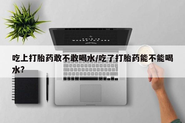 米非米索怎么购买吃上打胎药敢不敢喝水/吃了打胎药能不能喝水?