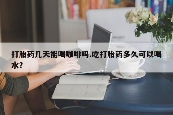 米非米索怎么购买打胎药几天能喝咖啡吗.吃打胎药多久可以喝水？