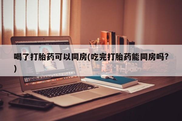 米非米索怎么购买喝了打胎药可以同房(吃完打胎药能同房吗?)