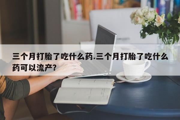米非米索怎么购买三个月打胎了吃什么药.三个月打胎了吃什么药可以流产？