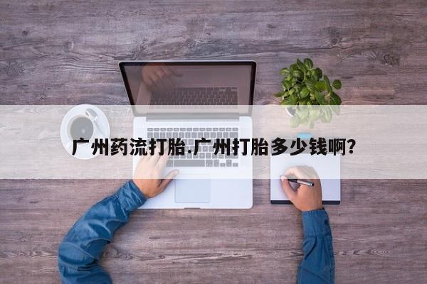 米非米索怎么购买广州药流打胎.广州打胎多少钱啊？