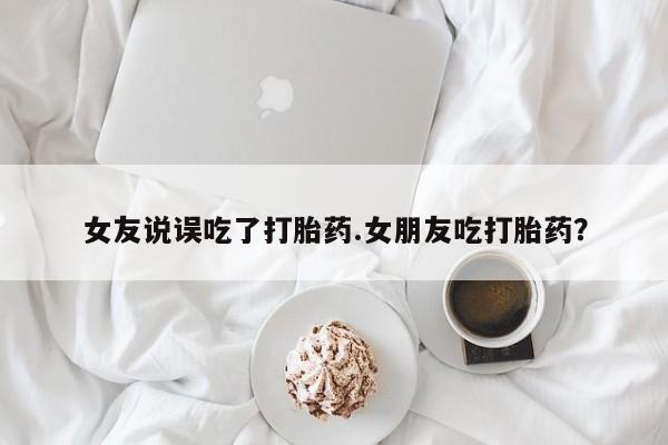米非米索怎么购买女友说误吃了打胎药.女朋友吃打胎药？