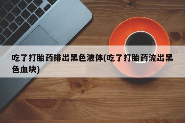 米非米索怎么购买吃了打胎药排出黑色液体(吃了打胎药流出黑色血块)