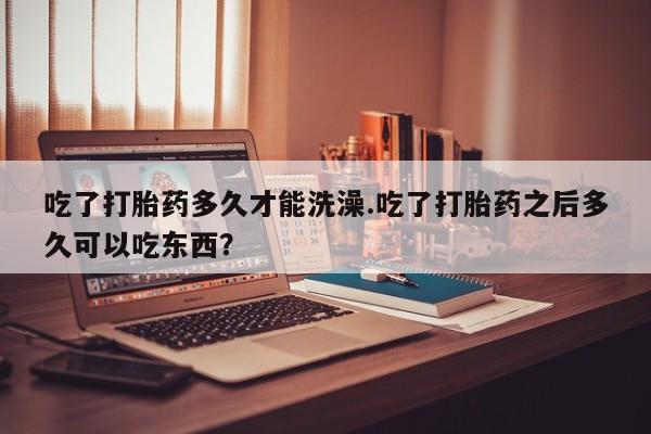 米非米索怎么购买吃了打胎药多久才能洗澡.吃了打胎药之后多久可以吃东西？