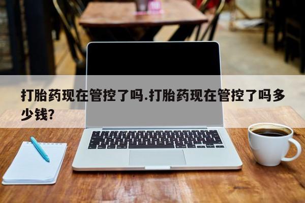 米非米索怎么购买打胎药现在管控了吗.打胎药现在管控了吗多少钱？