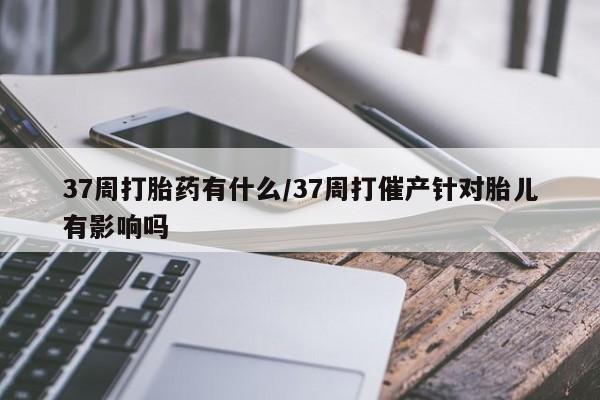 米非米索怎么购买37周打胎药有什么/37周打催产针对胎儿有影响吗
