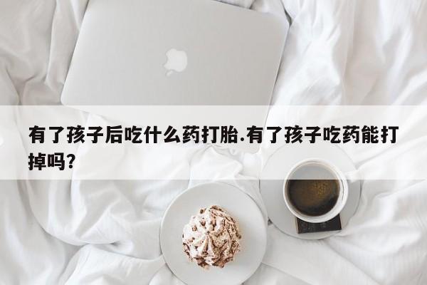 米非米索怎么购买有了孩子后吃什么药打胎.有了孩子吃药能打掉吗？
