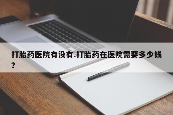 米非米索怎么购买打胎药医院有没有.打胎药在医院需要多少钱？