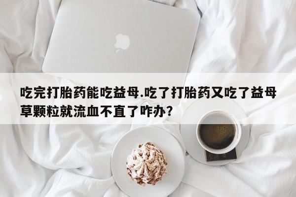 米非米索怎么购买吃完打胎药能吃益母.吃了打胎药又吃了益母草颗粒就流血不直了咋办？