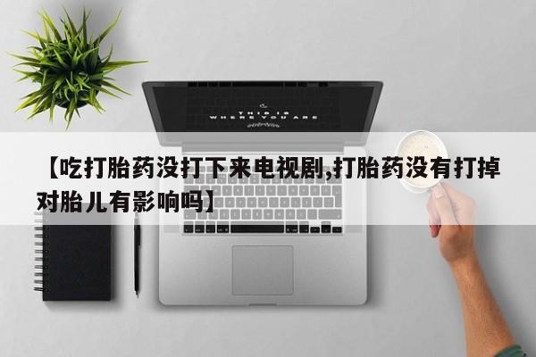 米非米索怎么购买【吃打胎药没打下来电视剧,打胎药没有打掉对胎儿有影响吗】