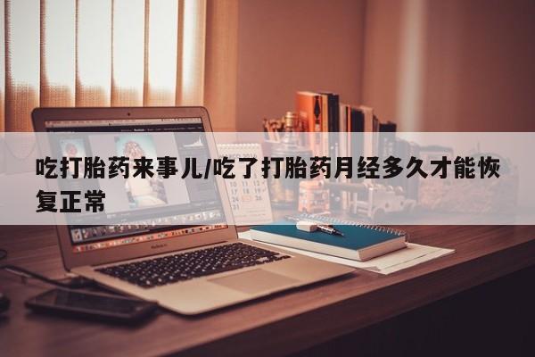 米非米索怎么购买吃打胎药来事儿/吃了打胎药月经多久才能恢复正常