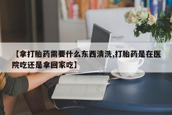 米非米索怎么购买【拿打胎药需要什么东西清洗,打胎药是在医院吃还是拿回家吃】